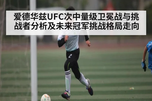 爱德华兹UFC次中量级卫冕战与挑战者分析及未来冠军挑战格局走向