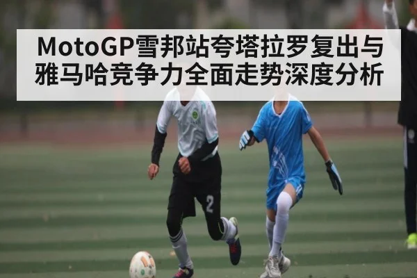 MotoGP雪邦站夸塔拉罗复出与雅马哈竞争力全面走势深度分析