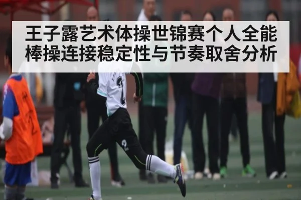 王子露艺术体操世锦赛个人全能棒操连接稳定性与节奏取舍分析