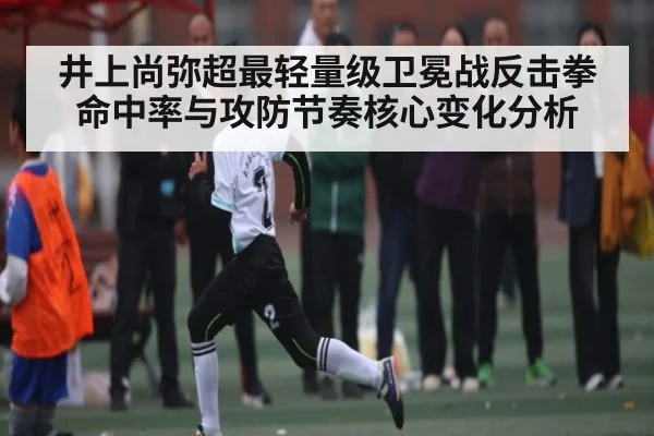 井上尚弥超最轻量级卫冕战反击拳命中率与攻防节奏核心变化分析