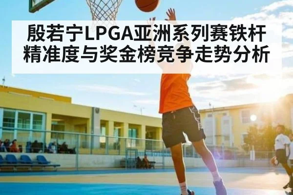 殷若宁LPGA亚洲系列赛铁杆精准度与奖金榜竞争走势分析